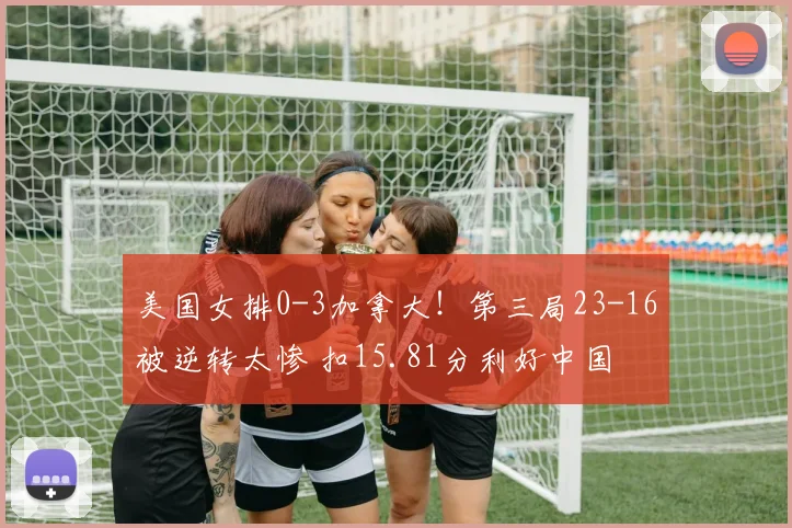 美国女排0-3加拿大！第三局23-16被逆转太惨 扣15.81分利好中国