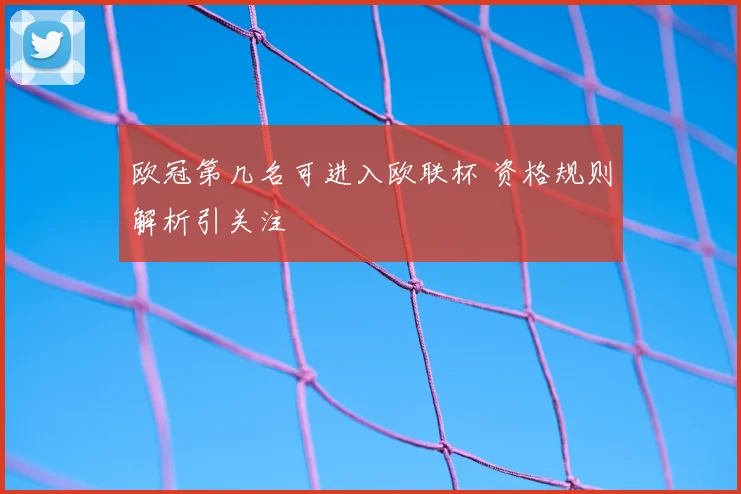 欧冠第几名可进入欧联杯 资格规则解析引关注