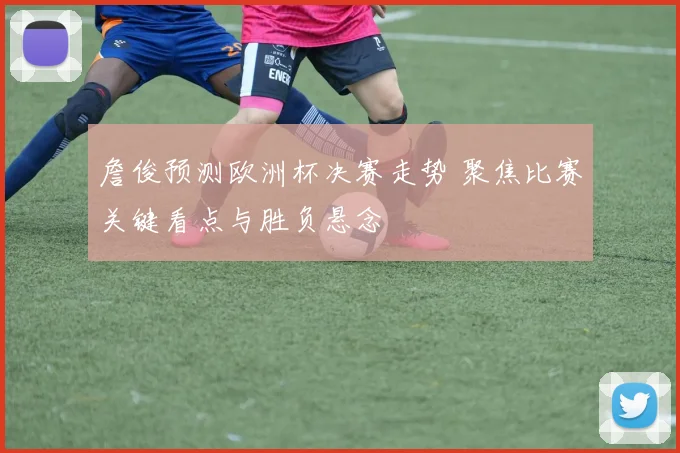 詹俊预测欧洲杯决赛走势 聚焦比赛关键看点与胜负悬念